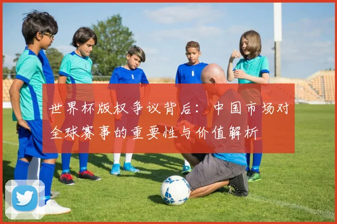 世界杯版权争议背后：中国市场对全球赛事的重要性与价值解析
