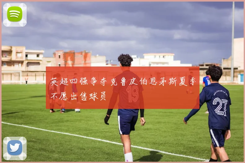 英超四强争夺克鲁皮伯恩茅斯夏季不愿出售球员