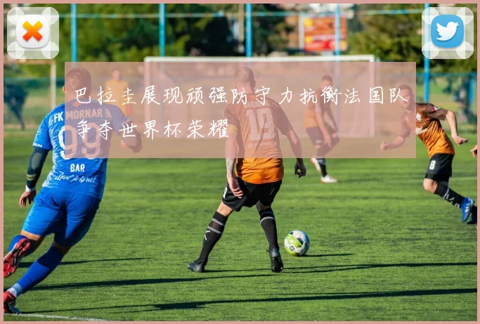 巴拉圭展现顽强防守力抗衡法国队争夺世界杯荣耀