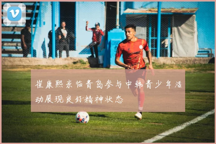 崔康熙亲临青岛参与中韩青少年活动展现良好精神状态