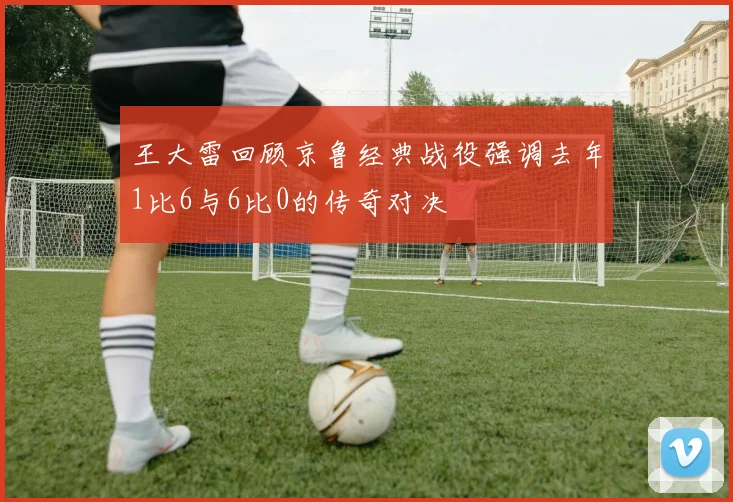 王大雷回顾京鲁经典战役强调去年1比6与6比0的传奇对决
