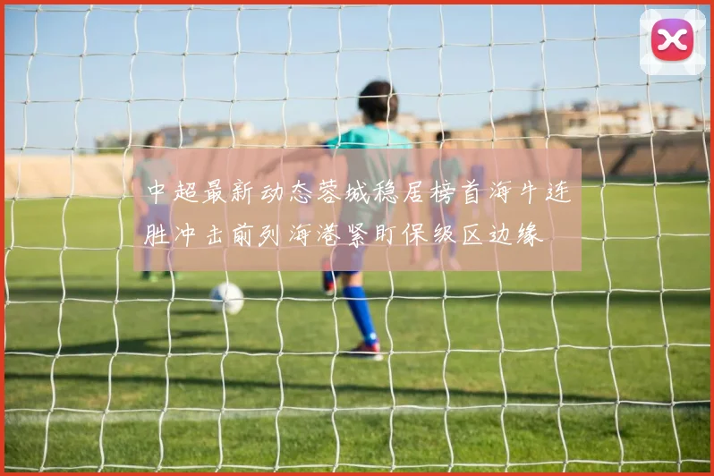 中超最新动态蓉城稳居榜首海牛连胜冲击前列海港紧盯保级区边缘