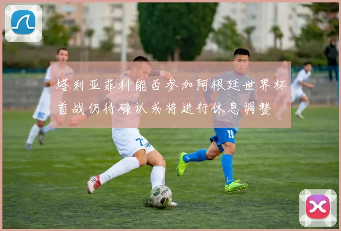 塔利亚菲科能否参加阿根廷世界杯首战仍待确认或将进行休息调整